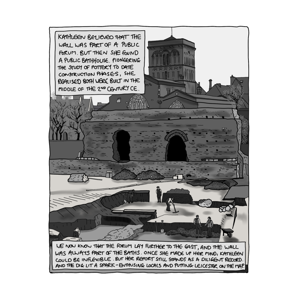 4: B&W image showing a large wall, in front of a church. In the foreground is an archaeological excavation: people using mattocks and shovels to expose the outlines of Roman walls. Text reads: Kathleen believed that the wall was part of a public forum. But then she found a public bathhouse. Pioneering the study of pottery to date construction phases, she realised both were built in the middle of the 2nd Century CE. We now know that the forum lay further to the east, and the wall was always part of the baths. Once she made up her mind, Kathleen could be inflexible. But her report still stands as a diligent record. And the dig lit a spark — enthusing locals and putting Leicester on the map.